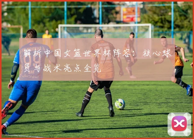 解析中国女篮世界杯阵容:核心球员与战术亮点全览
