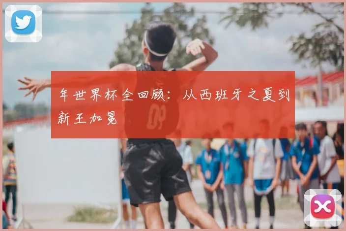年世界杯全回顾:从西班牙之夏到新王加冕